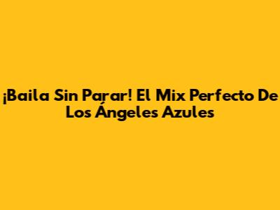 ¡Baila Sin Parar! El Mix Perfecto De Los Ángeles Azules