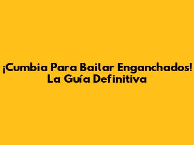 ¡Cumbia Para Bailar Enganchados! La Guía Definitiva