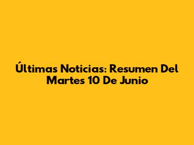 Últimas Noticias: Resumen Del Martes 10 De Junio