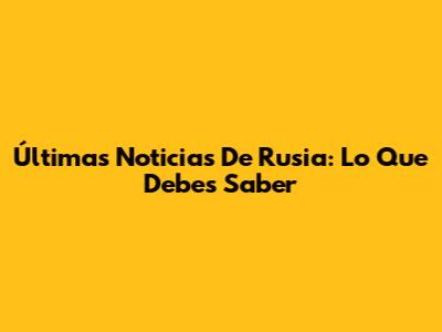 Últimas Noticias De Rusia: Lo Que Debes Saber