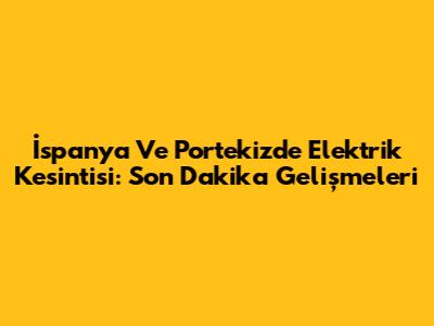 İspanya Ve Portekiz'de Elektrik Kesintisi: Son Dakika Gelişmeleri