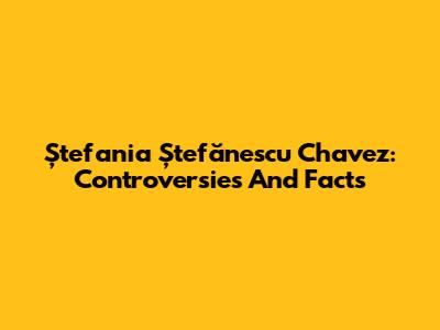 Ștefania Ștefănescu Chavez: Controversies And Facts
