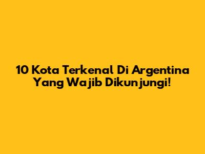 10 Kota Terkenal Di Argentina Yang Wajib Dikunjungi!