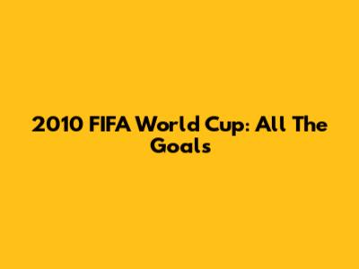 2010 FIFA World Cup: All The Goals