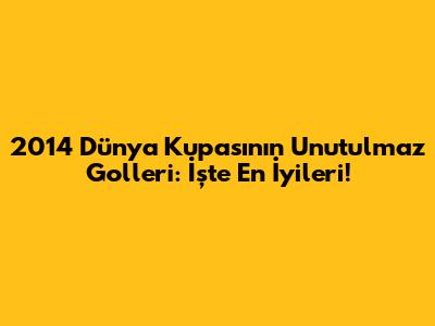 2014 Dünya Kupası'nın Unutulmaz Golleri: İşte En İyileri!