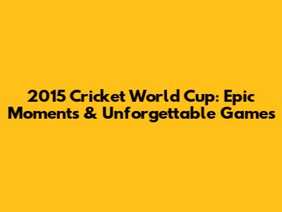 2015 Cricket World Cup: Epic Moments & Unforgettable Games