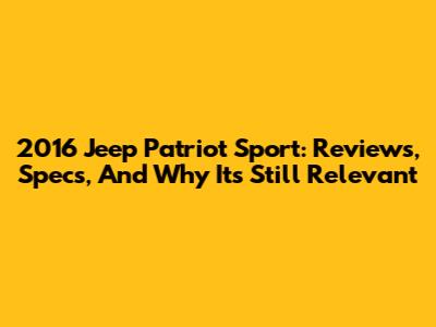2016 Jeep Patriot Sport: Reviews, Specs, And Why It's Still Relevant