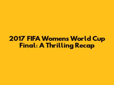 2017 FIFA Women's World Cup Final: A Thrilling Recap