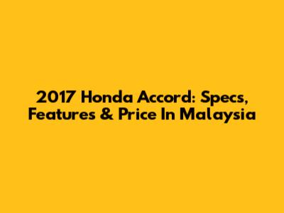 2017 Honda Accord: Specs, Features & Price In Malaysia