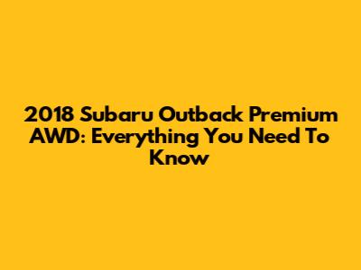 2018 Subaru Outback Premium AWD: Everything You Need To Know