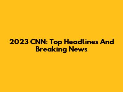 2023 CNN: Top Headlines And Breaking News