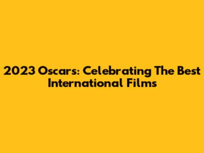 2023 Oscars: Celebrating The Best International Films