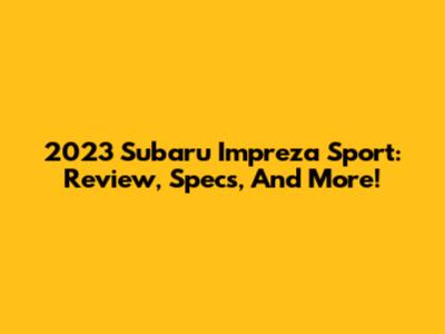 2023 Subaru Impreza Sport: Review, Specs, And More!