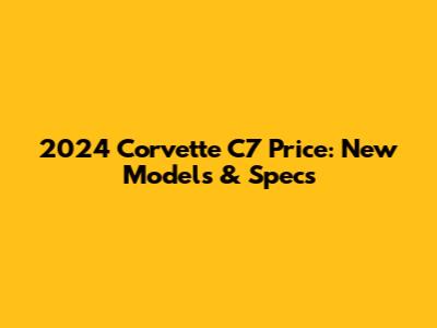 2024 Corvette C7 Price: New Models & Specs