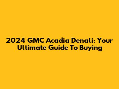2024 GMC Acadia Denali: Your Ultimate Guide To Buying