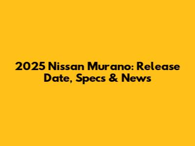 2025 Nissan Murano: Release Date, Specs & News