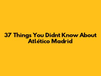 37 Things You Didn't Know About Atlético Madrid