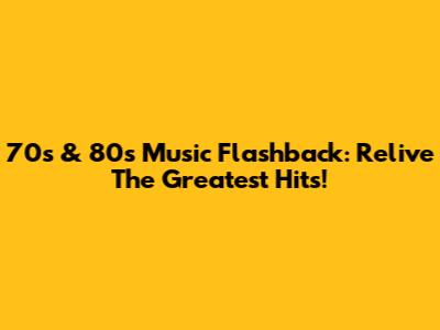 70s & 80s Music Flashback: Relive The Greatest Hits!