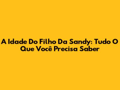 A Idade Do Filho Da Sandy: Tudo O Que Você Precisa Saber