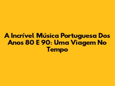 A Incrível Música Portuguesa Dos Anos 80 E 90: Uma Viagem No Tempo