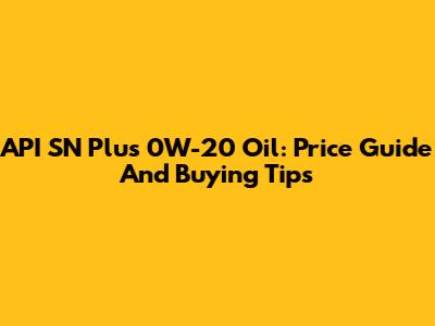 API SN Plus 0W-20 Oil: Price Guide And Buying Tips