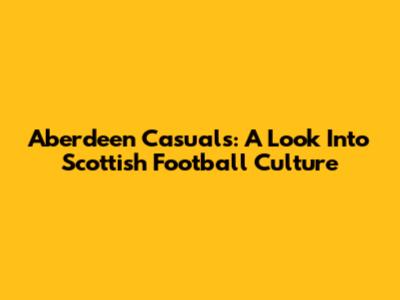 Aberdeen Casuals: A Look Into Scottish Football Culture