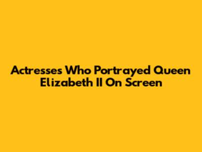Actresses Who Portrayed Queen Elizabeth II On Screen