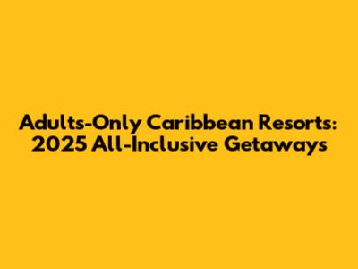 Adults-Only Caribbean Resorts: 2025 All-Inclusive Getaways