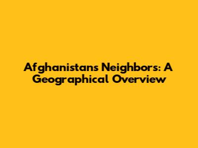 Afghanistan's Neighbors: A Geographical Overview