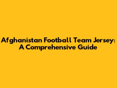 Afghanistan Football Team Jersey: A Comprehensive Guide