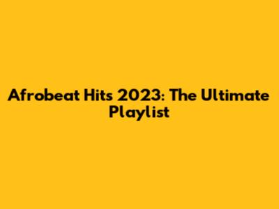 Afrobeat Hits 2023: The Ultimate Playlist