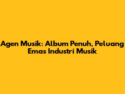 Agen Musik: Album Penuh, Peluang Emas Industri Musik