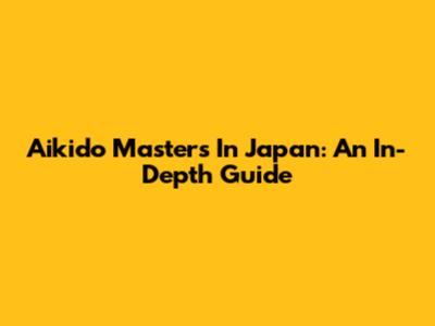 Aikido Masters In Japan: An In-Depth Guide
