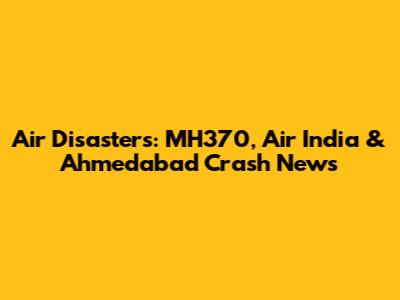 Air Disasters: MH370, Air India & Ahmedabad Crash News
