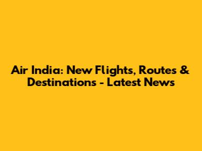 Air India: New Flights, Routes & Destinations - Latest News