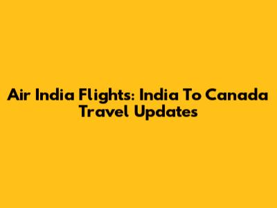 Air India Flights: India To Canada Travel Updates