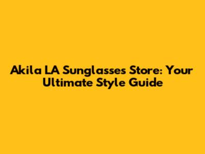 Akila LA Sunglasses Store: Your Ultimate Style Guide