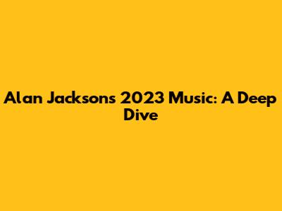 Alan Jackson's 2023 Music: A Deep Dive