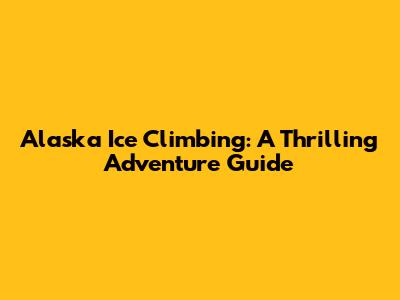 Alaska Ice Climbing: A Thrilling Adventure Guide
