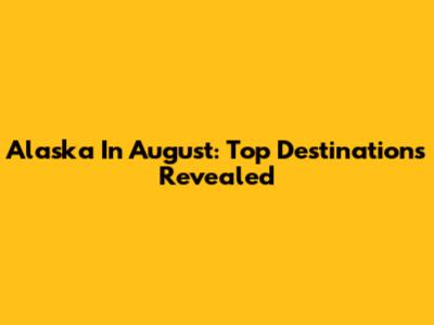 Alaska In August: Top Destinations Revealed