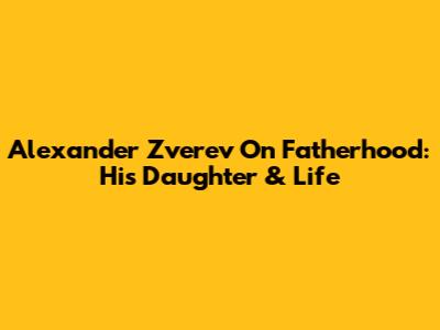Alexander Zverev On Fatherhood: His Daughter & Life