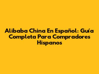 Alibaba China En Español: Guía Completa Para Compradores Hispanos