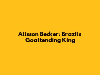 Alisson Becker: Brazil's Goaltending King