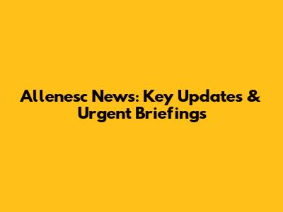 Allenesc News: Key Updates & Urgent Briefings