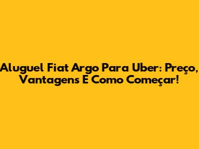 Aluguel Fiat Argo Para Uber: Preço, Vantagens E Como Começar!