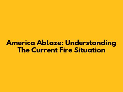 America Ablaze: Understanding The Current Fire Situation