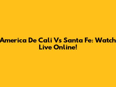 America De Cali Vs Santa Fe: Watch Live Online!