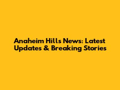 Anaheim Hills News: Latest Updates & Breaking Stories