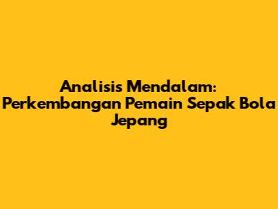 Analisis Mendalam: Perkembangan Pemain Sepak Bola Jepang