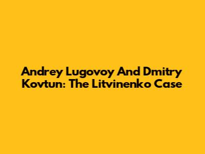 Andrey Lugovoy And Dmitry Kovtun: The Litvinenko Case